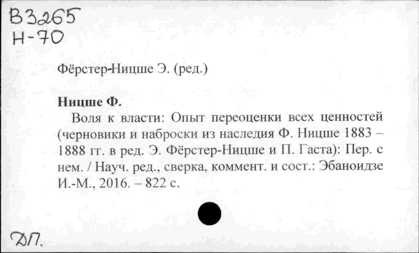 ﻿ВМб'5’
Н-70
Фёрстер-Ницше Э. (ред.)
Ницше Ф.
Воля к власти: Опыт переоценки всех ценностей (черновики и наброски из наследия Ф. Ницше 1883 -1888 гг. в ред. Э. Фёрстер-Ницше и П. Гаста): Пер. с нем. / Науч, ред., сверка, коммент, и сост.: Эбаноидзе И.-М., 2016.-822 с.
9)/7.